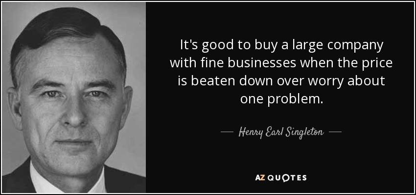 It's good to buy a large company with fine businesses when the price is beaten down over worry about one problem. - Henry Earl Singleton