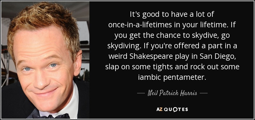 Es bueno tener muchas oportunidades únicas en la vida. Si tienes la oportunidad de hacer paracaidismo, hazlo. Si te ofrecen un papel en una extraña obra de Shakespeare en San Diego, ponte unas mallas y baila pentámetro yámbico. - Neil Patrick Harris