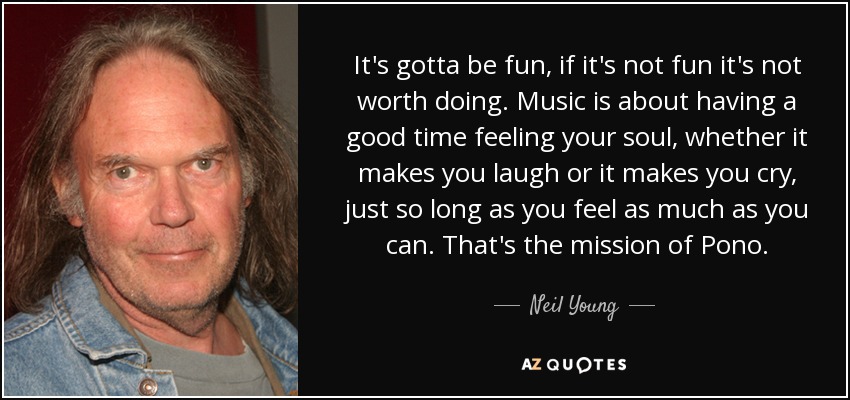 It's gotta be fun, if it's not fun it's not worth doing. Music is about having a good time feeling your soul, whether it makes you laugh or it makes you cry, just so long as you feel as much as you can. That's the mission of Pono. - Neil Young