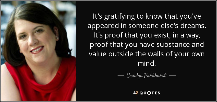 It's gratifying to know that you've appeared in someone else's dreams. It's proof that you exist, in a way, proof that you have substance and value outside the walls of your own mind. - Carolyn Parkhurst