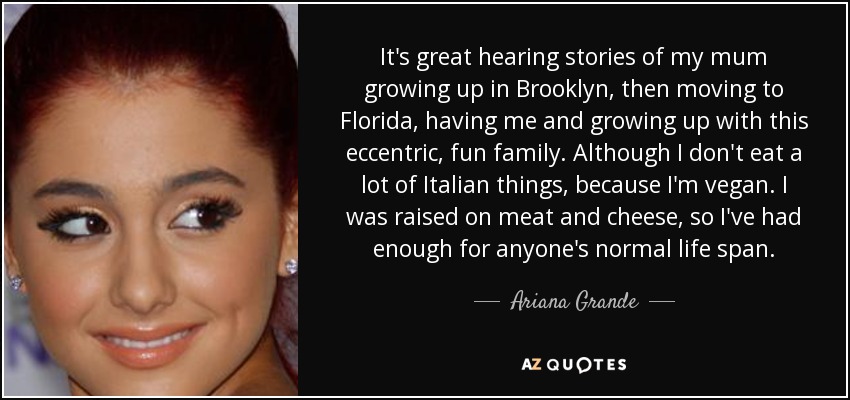 It's great hearing stories of my mum growing up in Brooklyn, then moving to Florida, having me and growing up with this eccentric, fun family. Although I don't eat a lot of Italian things, because I'm vegan. I was raised on meat and cheese, so I've had enough for anyone's normal life span. - Ariana Grande