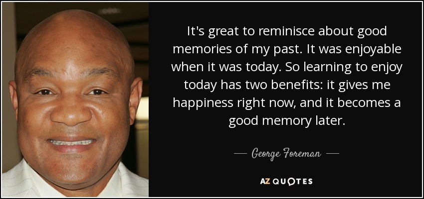 It's great to reminisce about good memories of my past. It was enjoyable when it was today. So learning to enjoy today has two benefits: it gives me happiness right now, and it becomes a good memory later. - George Foreman