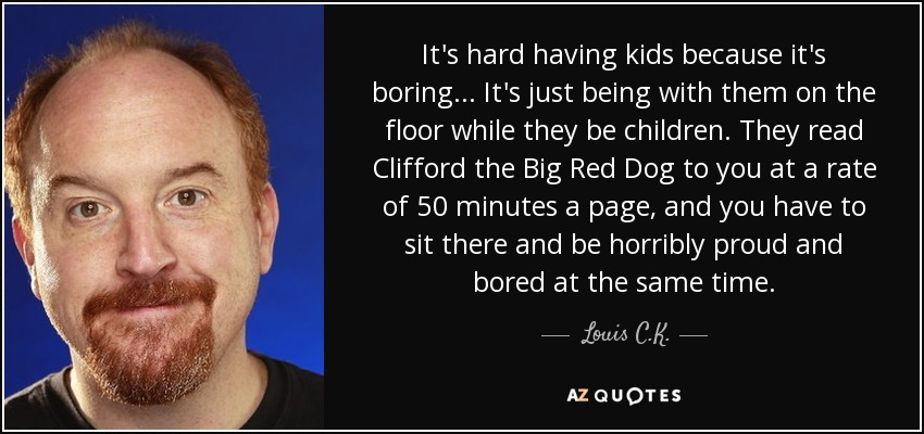 Es difícil tener hijos porque es aburrido... Es estar con ellos en el suelo mientras son niños. Te leen Clifford el Gran Perro Rojo a un ritmo de 50 minutos por página, y tienes que sentarte allí y estar horriblemente orgulloso y aburrido al mismo tiempo. - Louis C. K.