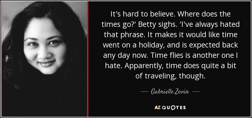 It's hard to believe. Where does the times go?' Betty sighs. 'I've always hated that phrase. It makes it would like time went on a holiday, and is expected back any day now. Time flies is another one I hate. Apparently, time does quite a bit of traveling, though. - Gabrielle Zevin