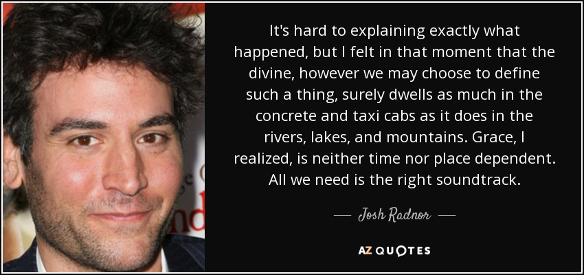 Es difícil explicar exactamente lo que ocurrió, pero en ese momento sentí que lo divino, como quiera que decidamos definirlo, seguramente habita tanto en el cemento y los taxis como en los ríos, los lagos y las montañas. Me di cuenta de que la gracia no depende del tiempo ni del lugar. Todo lo que necesitamos es la banda sonora adecuada. - Josh Radnor