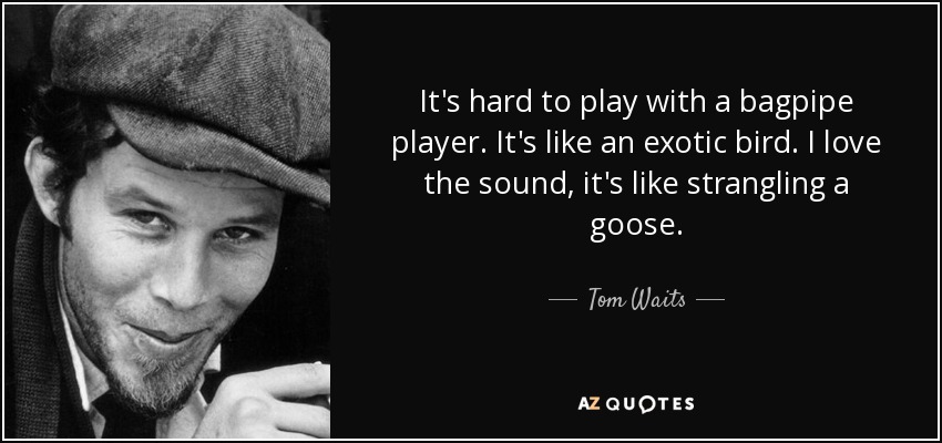 It's hard to play with a bagpipe player. It's like an exotic bird. I love the sound, it's like strangling a goose. - Tom Waits