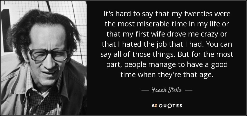 It's hard to say that my twenties were the most miserable time in my life or that my first wife drove me crazy or that I hated the job that I had. You can say all of those things. But for the most part, people manage to have a good time when they're that age. - Frank Stella