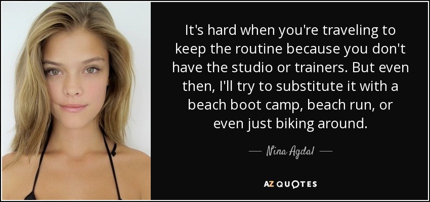 It's hard when you're traveling to keep the routine because you don't have the studio or trainers. But even then, I'll try to substitute it with a beach boot camp, beach run, or even just biking around. - Nina Agdal