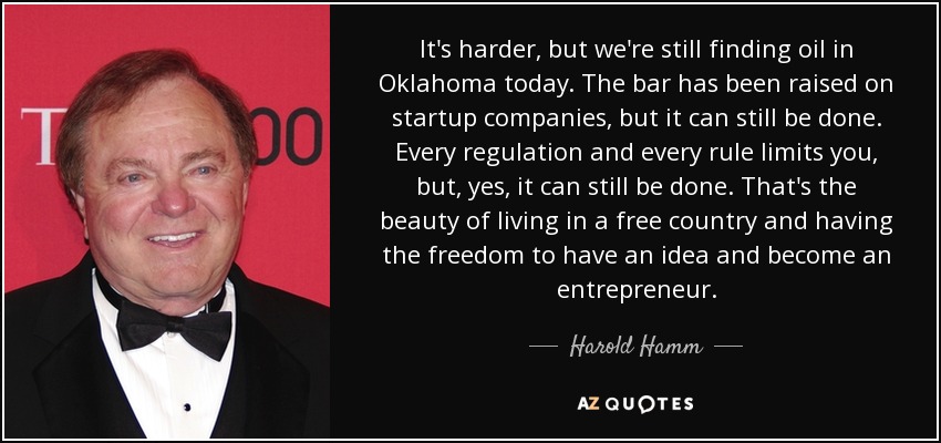 It's harder, but we're still finding oil in Oklahoma today. The bar has been raised on startup companies, but it can still be done. Every regulation and every rule limits you, but, yes, it can still be done. That's the beauty of living in a free country and having the freedom to have an idea and become an entrepreneur. - Harold Hamm