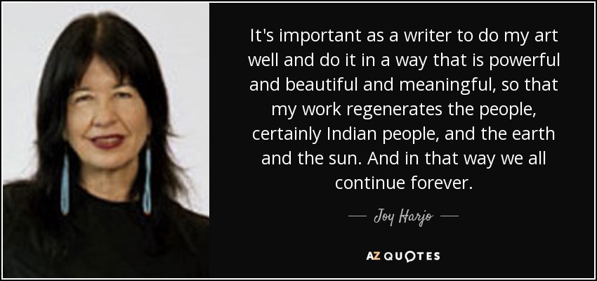 It's important as a writer to do my art well and do it in a way that is powerful and beautiful and meaningful, so that my work regenerates the people, certainly Indian people, and the earth and the sun. And in that way we all continue forever. - Joy Harjo