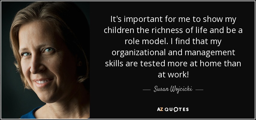 It's important for me to show my children the richness of life and be a role model. I find that my organizational and management skills are tested more at home than at work! - Susan Wojcicki
