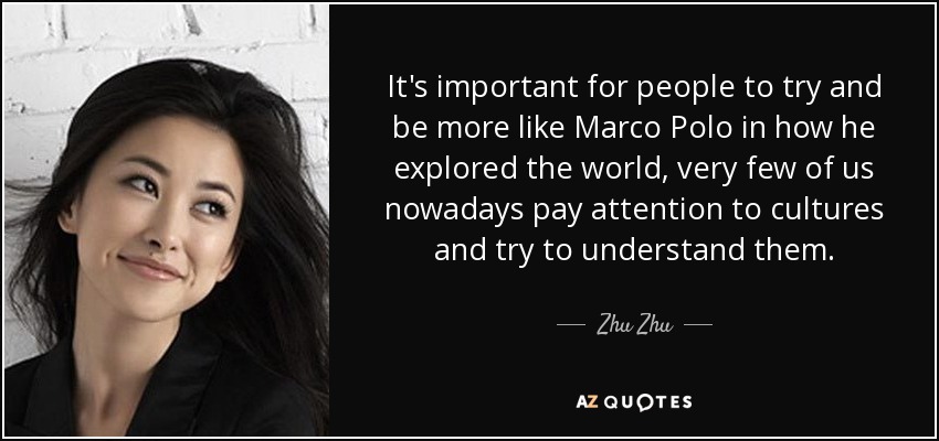 It's important for people to try and be more like Marco Polo in how he explored the world, very few of us nowadays pay attention to cultures and try to understand them. - Zhu Zhu