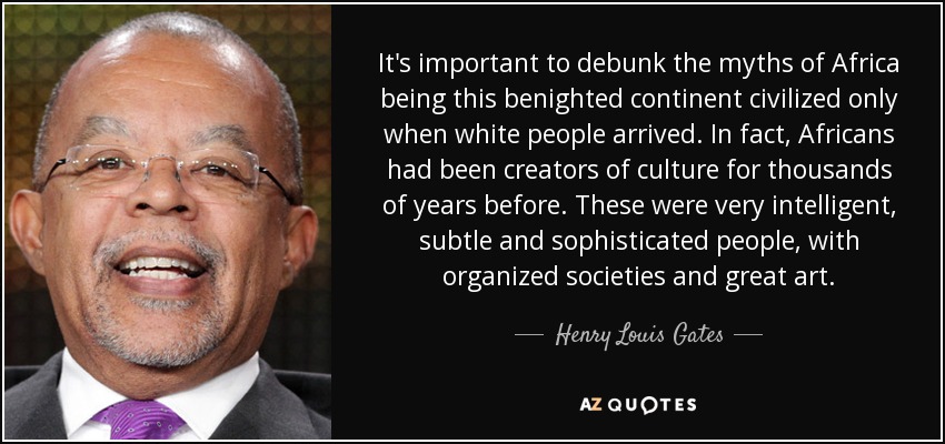 It's important to debunk the myths of Africa being this benighted continent civilized only when white people arrived. In fact, Africans had been creators of culture for thousands of years before. These were very intelligent, subtle and sophisticated people, with organized societies and great art. - Henry Louis Gates