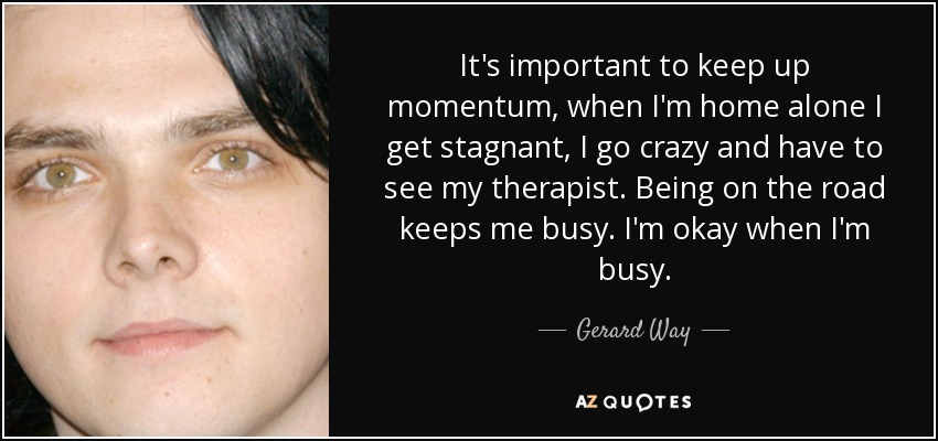 It's important to keep up momentum, when I'm home alone I get stagnant, I go crazy and have to see my therapist. Being on the road keeps me busy. I'm okay when I'm busy. - Gerard Way