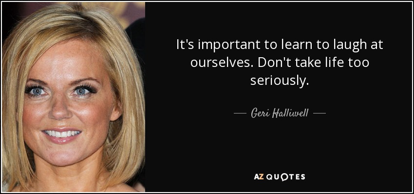 It's important to learn to laugh at ourselves. Don't take life too seriously. - Geri Halliwell