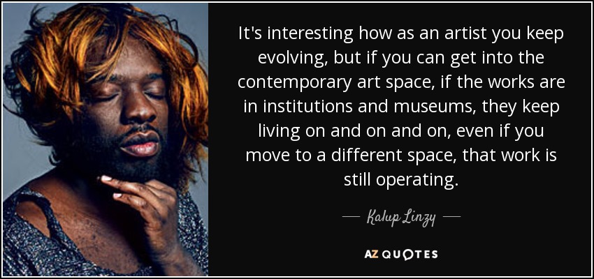 It's interesting how as an artist you keep evolving, but if you can get into the contemporary art space, if the works are in institutions and museums, they keep living on and on and on, even if you move to a different space, that work is still operating. - Kalup Linzy