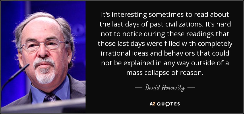 It's interesting sometimes to read about the last days of past civilizations. It's hard not to notice during these readings that those last days were filled with completely irrational ideas and behaviors that could not be explained in any way outside of a mass collapse of reason. - David Horowitz