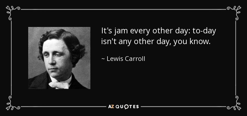 It's jam every other day: to-day isn't any other day, you know. - Lewis Carroll