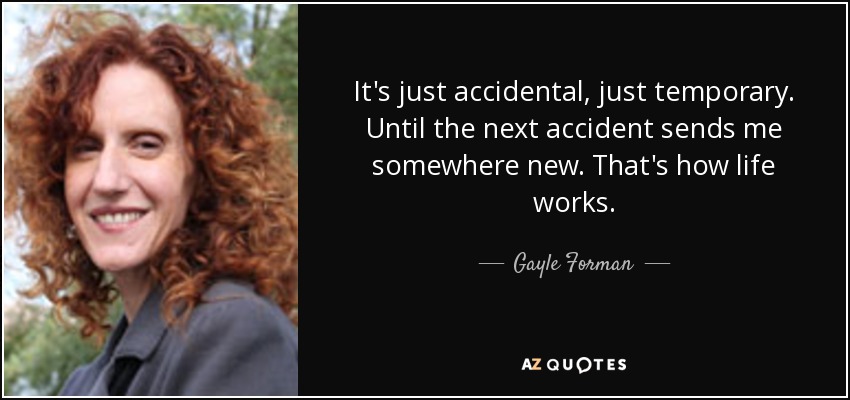 It's just accidental, just temporary. Until the next accident sends me somewhere new. That's how life works. - Gayle Forman