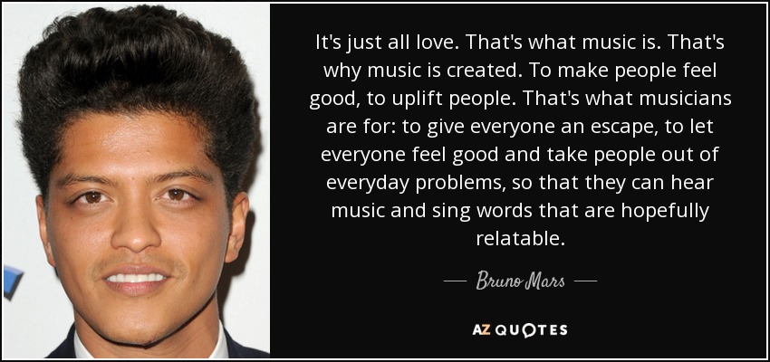 Es todo amor. Eso es la música. Por eso se crea la música. Para que la gente se sienta bien, para elevarla. Para eso están los músicos: para dar a todo el mundo una vía de escape, para que todo el mundo se sienta bien y sacar a la gente de sus problemas cotidianos, para que puedan escuchar música y cantar palabras con las que ojalá puedan identificarse. - Bruno Mars