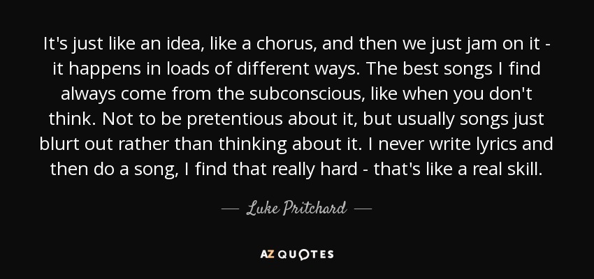 It's just like an idea, like a chorus, and then we just jam on it - it happens in loads of different ways. The best songs I find always come from the subconscious, like when you don't think. Not to be pretentious about it, but usually songs just blurt out rather than thinking about it. I never write lyrics and then do a song, I find that really hard - that's like a real skill. - Luke Pritchard