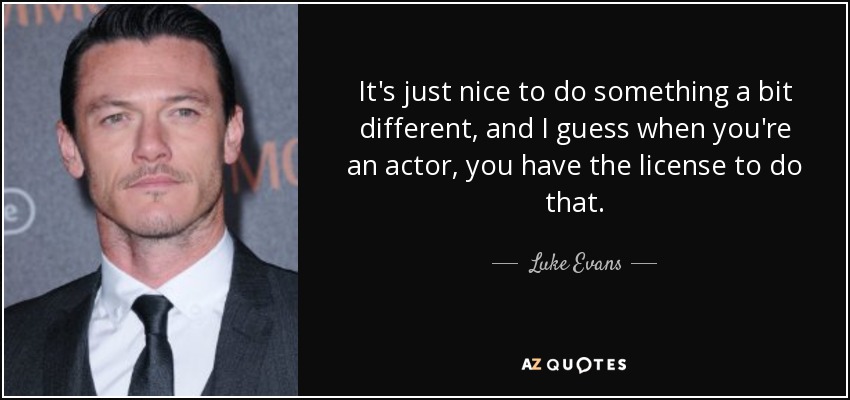 It's just nice to do something a bit different, and I guess when you're an actor, you have the license to do that. - Luke Evans