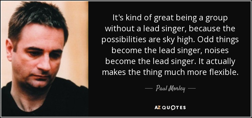 It's kind of great being a group without a lead singer, because the possibilities are sky high. Odd things become the lead singer, noises become the lead singer. It actually makes the thing much more flexible. - Paul Morley