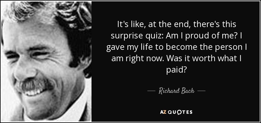 It's like, at the end, there's this surprise quiz: Am I proud of me? I gave my life to become the person I am right now. Was it worth what I paid? - Richard Bach