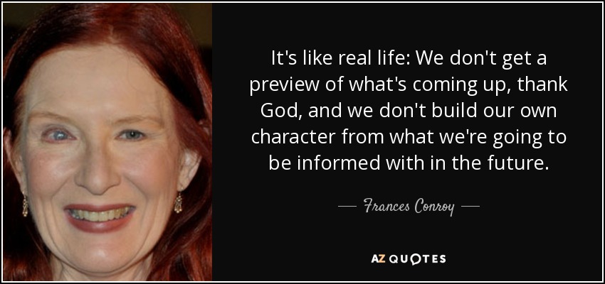 It's like real life: We don't get a preview of what's coming up, thank God, and we don't build our own character from what we're going to be informed with in the future. - Frances Conroy