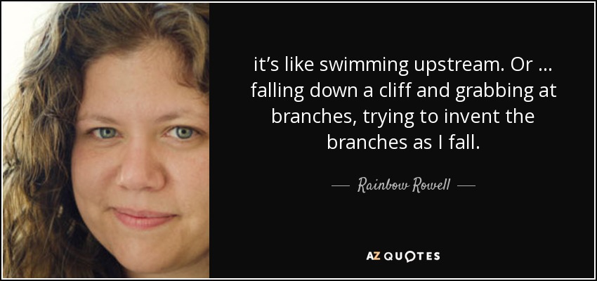 it’s like swimming upstream. Or … falling down a cliff and grabbing at branches, trying to invent the branches as I fall. - Rainbow Rowell