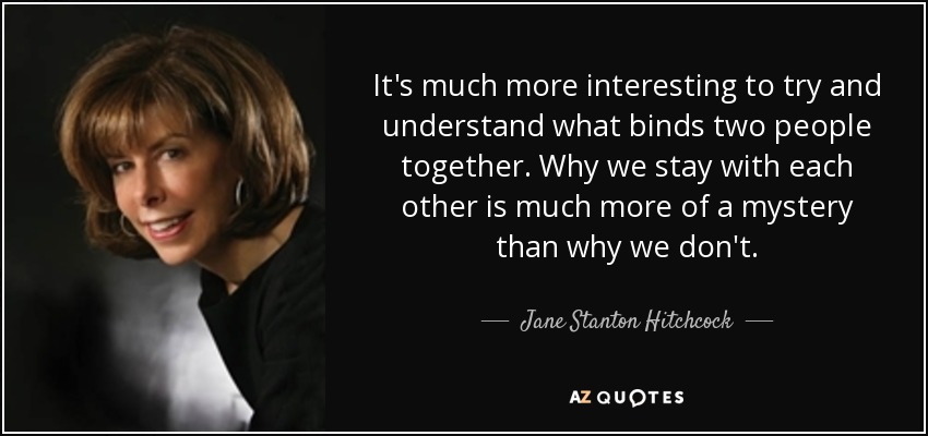 It's much more interesting to try and understand what binds two people together. Why we stay with each other is much more of a mystery than why we don't. - Jane Stanton Hitchcock