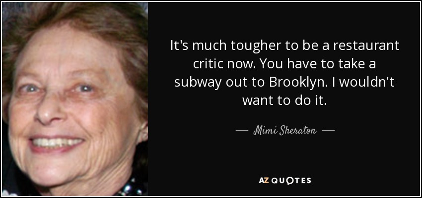 It's much tougher to be a restaurant critic now. You have to take a subway out to Brooklyn. I wouldn't want to do it. - Mimi Sheraton