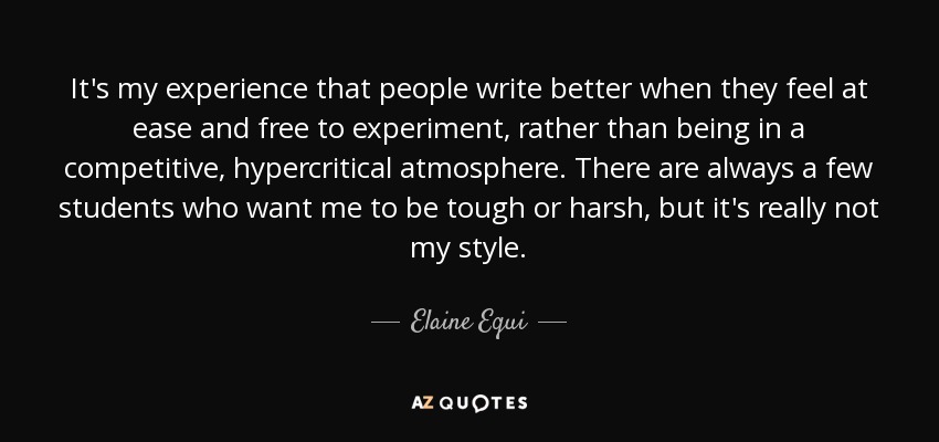 It's my experience that people write better when they feel at ease and free to experiment, rather than being in a competitive, hypercritical atmosphere. There are always a few students who want me to be tough or harsh, but it's really not my style. - Elaine Equi