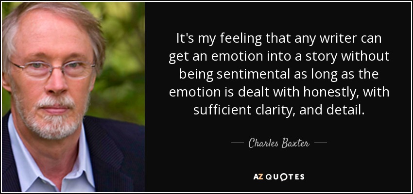 It's my feeling that any writer can get an emotion into a story without being sentimental as long as the emotion is dealt with honestly, with sufficient clarity, and detail. - Charles Baxter