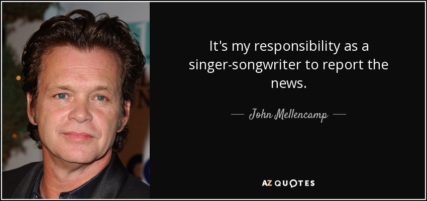 It's my responsibility as a singer-songwriter to report the news. - John Mellencamp