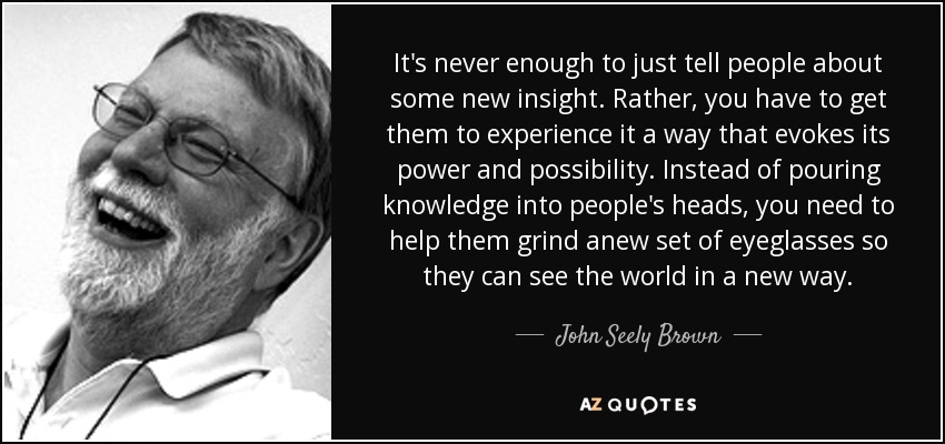 It's never enough to just tell people about some new insight. Rather, you have to get them to experience it a way that evokes its power and possibility. Instead of pouring knowledge into people's heads, you need to help them grind anew set of eyeglasses so they can see the world in a new way. - John Seely Brown