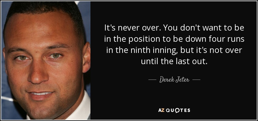 It's never over. You don't want to be in the position to be down four runs in the ninth inning, but it's not over until the last out. - Derek Jeter