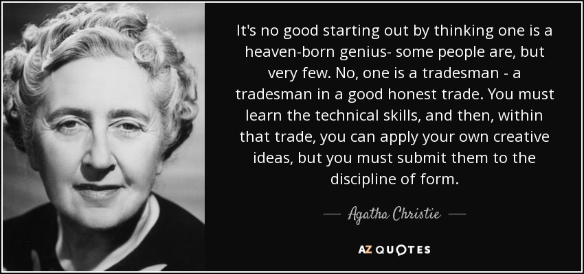 It's no good starting out by thinking one is a heaven-born genius- some people are, but very few. No, one is a tradesman - a tradesman in a good honest trade. You must learn the technical skills, and then, within that trade, you can apply your own creative ideas, but you must submit them to the discipline of form. - Agatha Christie