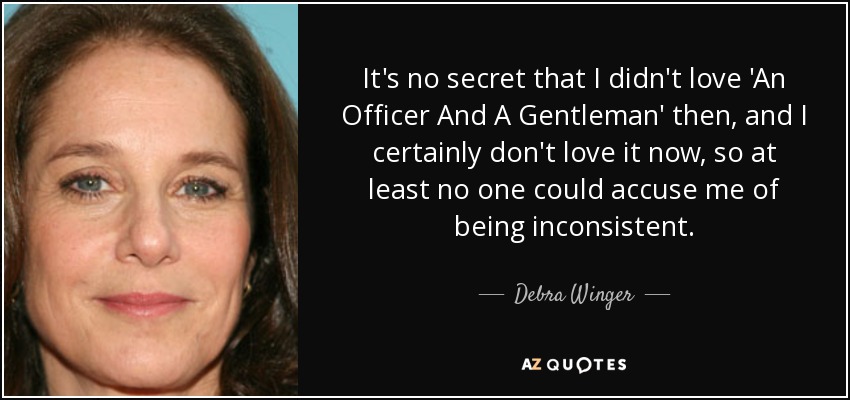 It's no secret that I didn't love 'An Officer And A Gentleman' then, and I certainly don't love it now, so at least no one could accuse me of being inconsistent. - Debra Winger