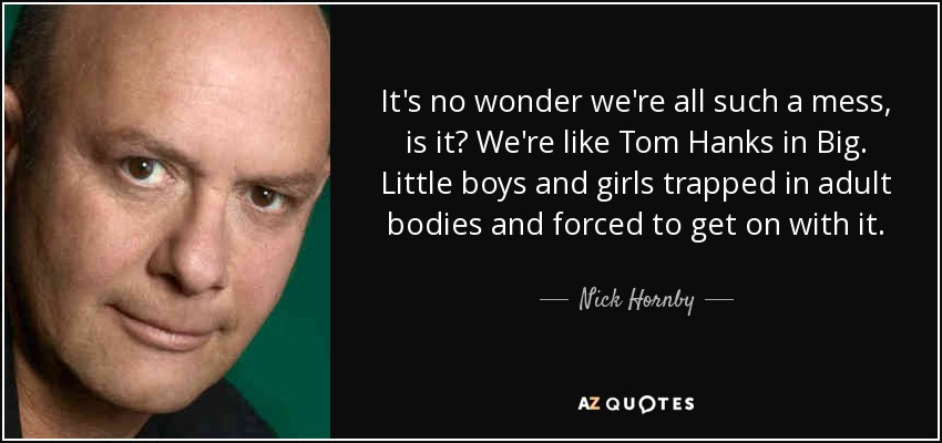 It's no wonder we're all such a mess, is it? We're like Tom Hanks in Big. Little boys and girls trapped in adult bodies and forced to get on with it. - Nick Hornby