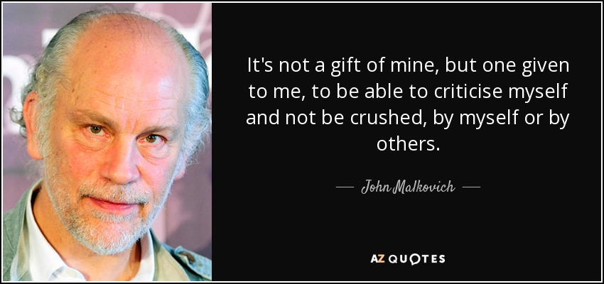 It's not a gift of mine, but one given to me, to be able to criticise myself and not be crushed, by myself or by others. - John Malkovich