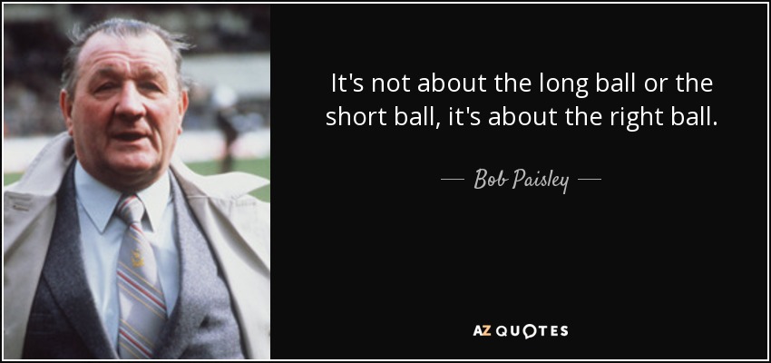 It's not about the long ball or the short ball, it's about the right ball. - Bob Paisley