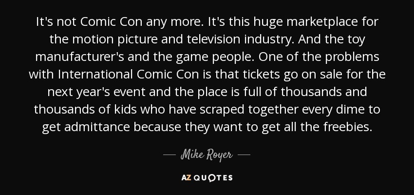 It's not Comic Con any more. It's this huge marketplace for the motion picture and television industry. And the toy manufacturer's and the game people. One of the problems with International Comic Con is that tickets go on sale for the next year's event and the place is full of thousands and thousands of kids who have scraped together every dime to get admittance because they want to get all the freebies. - Mike Royer