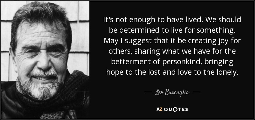 It's not enough to have lived. We should be determined to live for something. May I suggest that it be creating joy for others, sharing what we have for the betterment of personkind, bringing hope to the lost and love to the lonely. - Leo Buscaglia