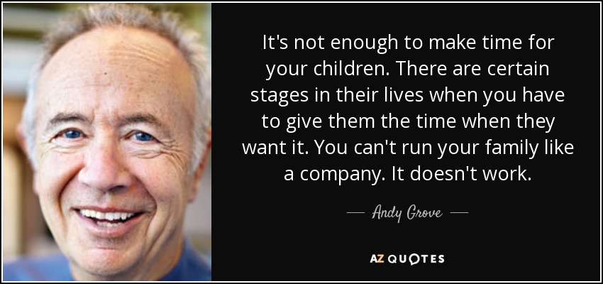 It's not enough to make time for your children. There are certain stages in their lives when you have to give them the time when they want it. You can't run your family like a company. It doesn't work. - Andy Grove