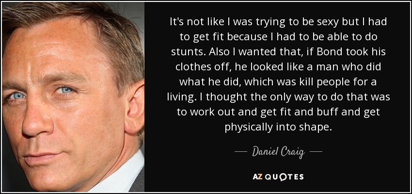 It's not like I was trying to be sexy but I had to get fit because I had to be able to do stunts. Also I wanted that, if Bond took his clothes off, he looked like a man who did what he did, which was kill people for a living. I thought the only way to do that was to work out and get fit and buff and get physically into shape. - Daniel Craig