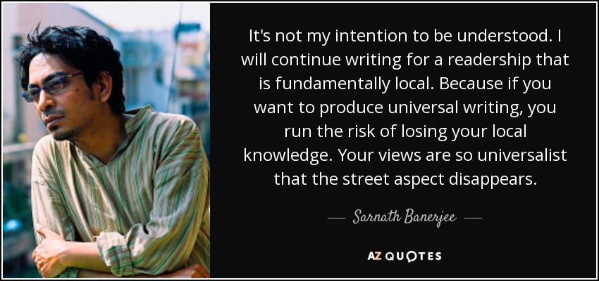 It's not my intention to be understood. I will continue writing for a readership that is fundamentally local. Because if you want to produce universal writing, you run the risk of losing your local knowledge. Your views are so universalist that the street aspect disappears. - Sarnath Banerjee