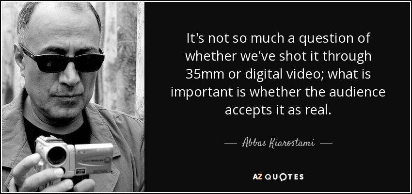 It's not so much a question of whether we've shot it through 35mm or digital video; what is important is whether the audience accepts it as real. - Abbas Kiarostami