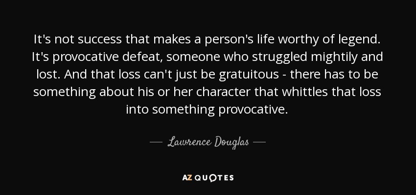 It's not success that makes a person's life worthy of legend. It's provocative defeat, someone who struggled mightily and lost. And that loss can't just be gratuitous - there has to be something about his or her character that whittles that loss into something provocative. - Lawrence Douglas