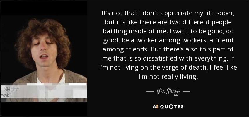 It's not that I don't appreciate my life sober, but it's like there are two different people battling inside of me. I want to be good, do good, be a worker among workers, a friend among friends. But there's also this part of me that is so dissatisfied with everything, If I'm not living on the verge of death, I feel like I'm not really living. - Nic Sheff